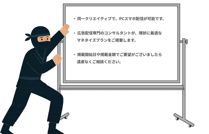 ・ 同一クリエイティブで、PCスマホ配信が可能です。

・ 広告配信専門のコンサルタントが、現状に最適な
     マネタイズプランをご提案します。

・ 掲載開始日や掲載金額でご要望がございましたら
     遠慮なくご相談ください。