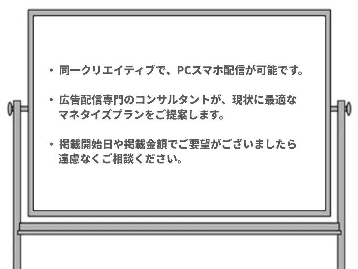 ・ 同一クリエイティブで、PCスマホ配信が可能です。

・ 広告配信専門のコンサルタントが、現状に最適な
     マネタイズプランをご提案します。

・ 掲載開始日や掲載金額でご要望がございましたら
     遠慮なくご相談ください。