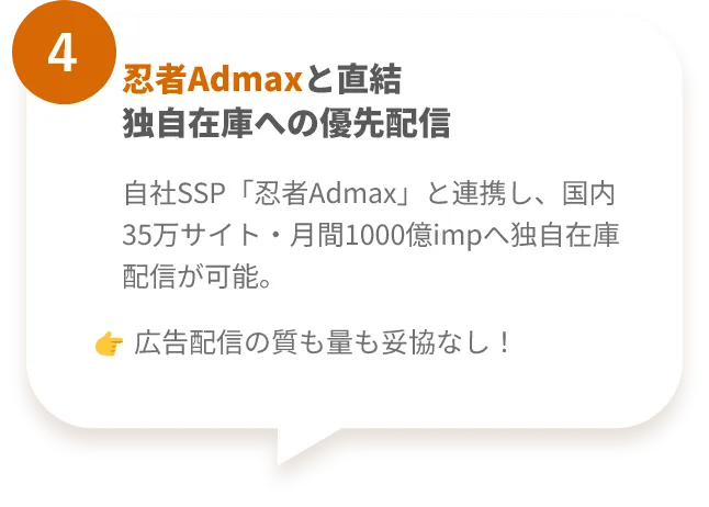 特徴4 忍者Admaxとの連携
自社SSP「忍者Admax」と連携し、国内35万サイト・月間1000億impへ独自在庫配信が可能。
👉 広告配信の質も量も妥協なし！