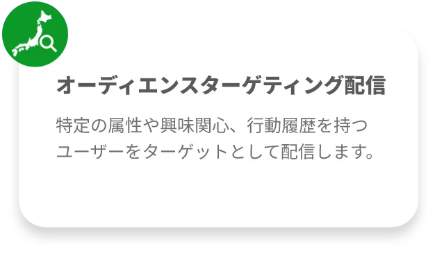 オーディエンスターゲティング配信
特定の属性や興味関心、行動履歴を持つユーザーをターゲットとして配信します。
