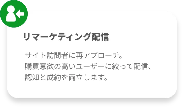 リマーケティング配信
サイト訪問者に再アプローチ。
購買意欲の高いユーザーに絞って配信、認知と成約を両立します。