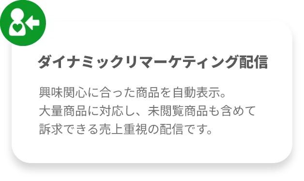ダイナミックリマーケティング配信興味関心に合った商品を自動表示。
大量商品に対応し、未閲覧商品も含めて訴求できる売上重視の配信です。
