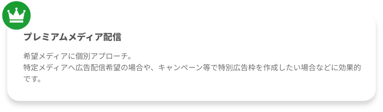 プレミアムメディア配信希望メディアに個別アプローチ。
特定メディアへ広告配信希望の場合や、キャンペーン等で特別広告枠を作成したい場合などに効果的です。