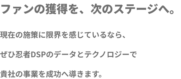 ファンの獲得を、次のステージへ 現在の施策に限界を感じているならぜひ忍者DSPのデータとテクノロジーで貴社の事業を成功へと導きます。