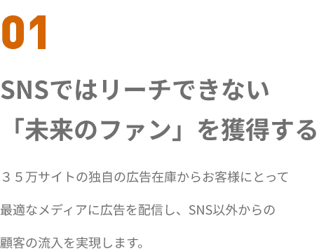 01 SNSではリーチできない
「未来のファン」を獲得する ３５万サイトの独自の広告在庫からお客様にとって
最適なメディアに広告を配信し、SNS以外からの
顧客の流入を実現します。