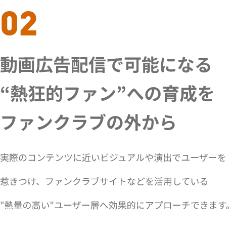 02 動画広告配信で可能になる
“熱狂的ファン”への育成を
ファンクラブの外から 実際のコンテンツに近いビジュアルや演出でユーザーを
惹きつけ、ファンクラブサイトなどを活用している
熱量の高いユーザー層へ効果的にアプローチできます。


