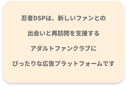 忍者DSPは、新しいファンとの出会いと再訪問を支援する
アダルトファンクラブにぴったりな広告プラットフォームです
