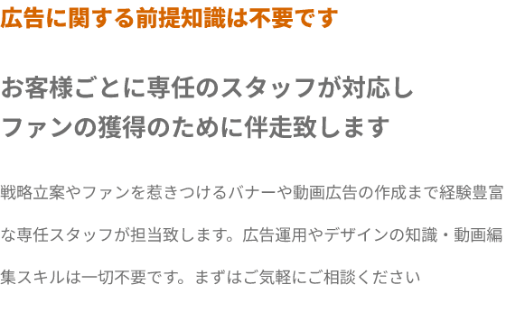 広告に関する前提知識は不要です。お客様ごとに専任のスタッフが対応し
ファンの獲得のために伴走致します。戦略立案やファンを惹きつけるバナーや動画広告の作成まで経験豊富な専任スタッフが担当致します。広告運用やデザインの知識・動画編集スキルは一切不要です。まずはご気軽にご相談ください
