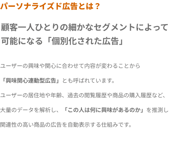 パーソナライズド広告とは？ 顧客一人ひとりの細かなセグメントによって
可能になる「個別化された広告」ユーザーの興味や関心に合わせて内容が変わることから
「興味関心連動型広告」とも呼ばれています。
ユーザーの居住地や年齢、過去の閲覧履歴や商品の購入履歴など、
大量のデータを解析し、「この人は何に興味があるのか」を推測し
関連性の高い商品の広告を自動表示する仕組みです。
